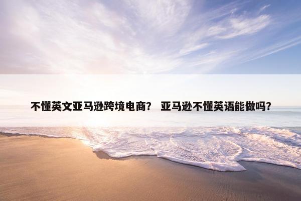 不懂英文亚马逊跨境电商？ 亚马逊不懂英语能做吗？