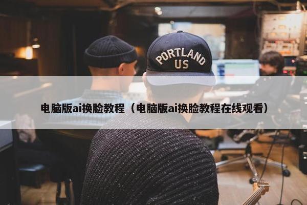 电脑版ai换脸教程（电脑版ai换脸教程在线观看）