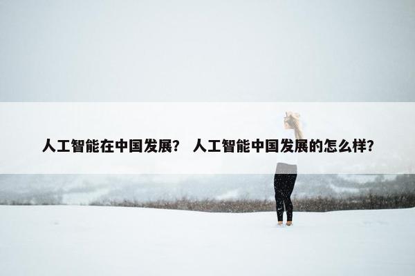 人工智能在中国发展？ 人工智能中国发展的怎么样？