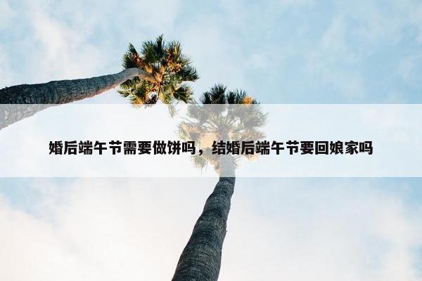 婚后端午节需要做饼吗，结婚后端午节要回娘家吗