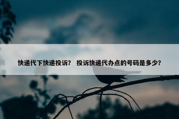快递代下快递投诉？ 投诉快递代办点的号码是多少？