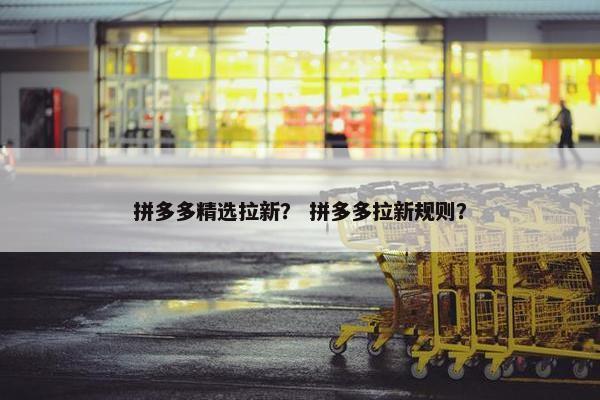 拼多多精选拉新？ 拼多多拉新规则？