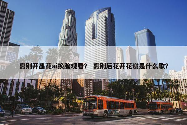 离别开出花ai换脸观看？ 离别后花开花谢是什么歌？