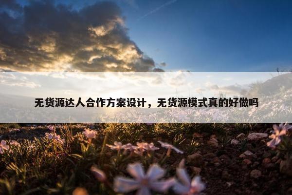 无货源达人合作方案设计，无货源模式真的好做吗