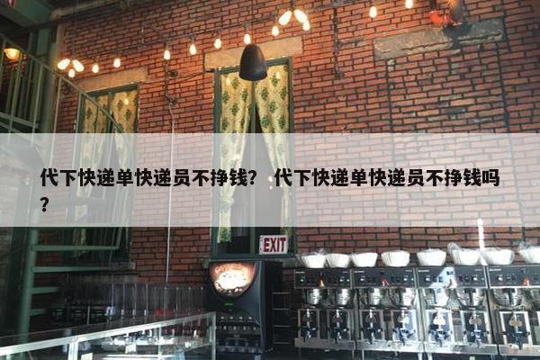 代下快递单快递员不挣钱？ 代下快递单快递员不挣钱吗？