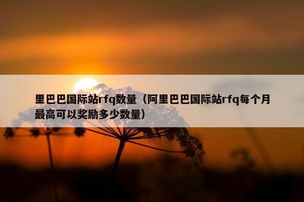 里巴巴国际站rfq数量（阿里巴巴国际站rfq每个月最高可以奖励多少数量）