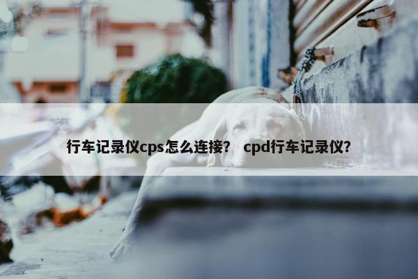 行车记录仪cps怎么连接？ cpd行车记录仪？