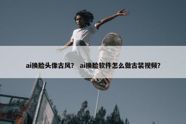 ai换脸头像古风？ ai换脸软件怎么做古装视频？