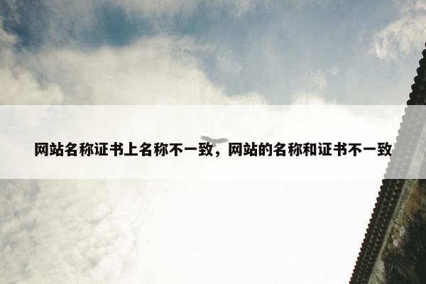 网站名称证书上名称不一致，网站的名称和证书不一致