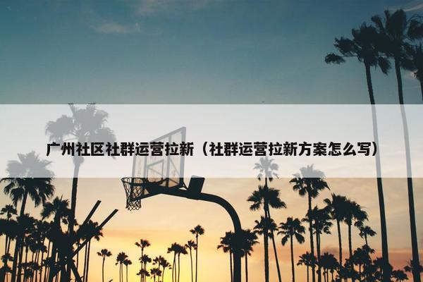 广州社区社群运营拉新（社群运营拉新方案怎么写）