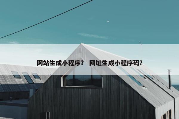 网站生成小程序？ 网址生成小程序码？