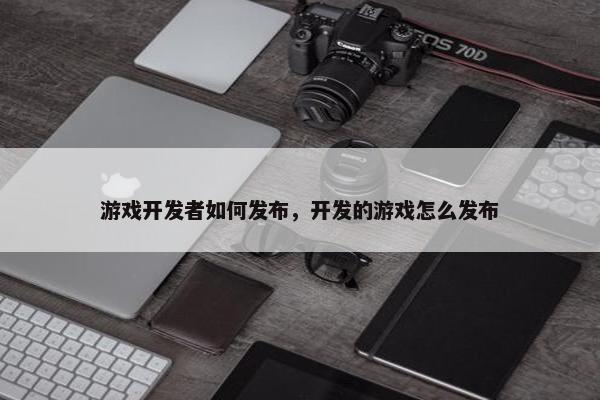 游戏开发者如何发布，开发的游戏怎么发布