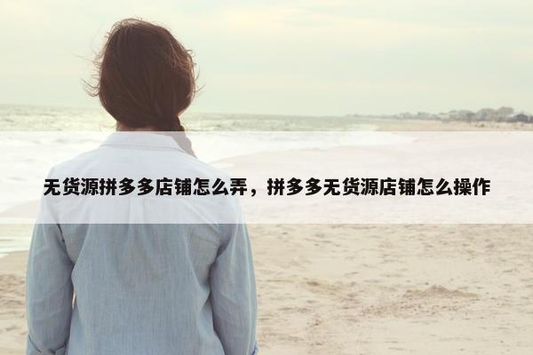 无货源拼多多店铺怎么弄，拼多多无货源店铺怎么操作