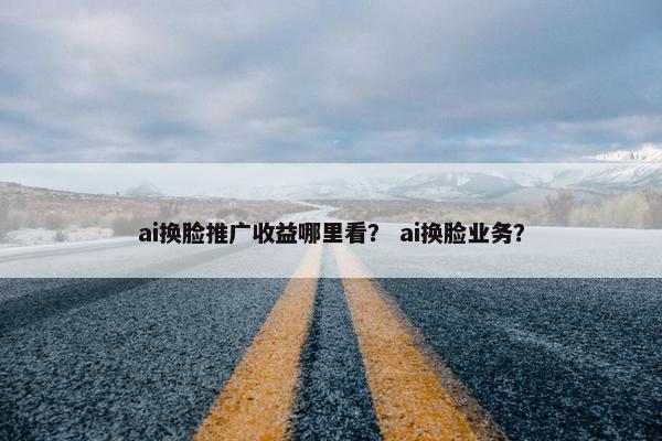 ai换脸推广收益哪里看？ ai换脸业务？