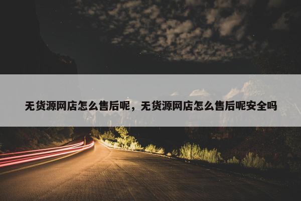 无货源网店怎么售后呢，无货源网店怎么售后呢安全吗