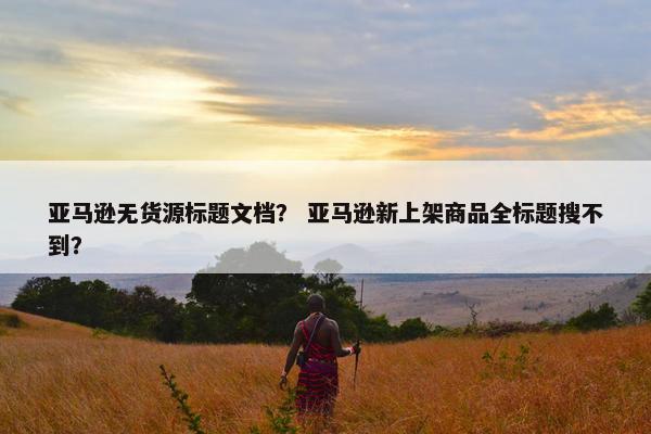 亚马逊无货源标题文档？ 亚马逊新上架商品全标题搜不到？