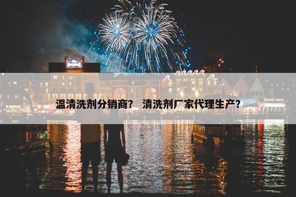 温清洗剂分销商？ 清洗剂厂家代理生产？