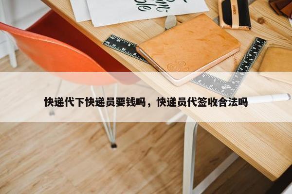 快递代下快递员要钱吗，快递员代签收合法吗