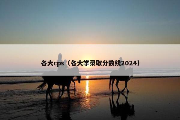 各大cps（各大学录取分数线2024）