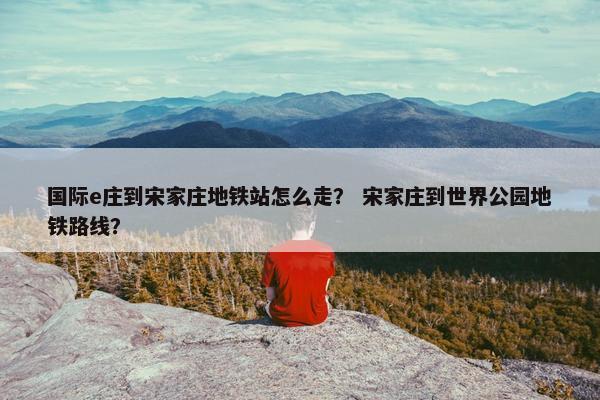 国际e庄到宋家庄地铁站怎么走？ 宋家庄到世界公园地铁路线？