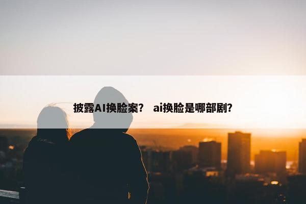 披露AI换脸案？ ai换脸是哪部剧？