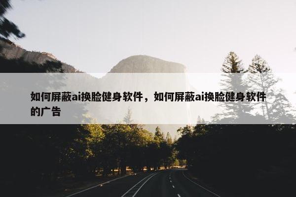 如何屏蔽ai换脸健身软件，如何屏蔽ai换脸健身软件的广告