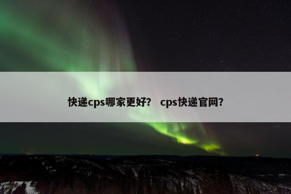 快递cps哪家更好？ cps快递官网？