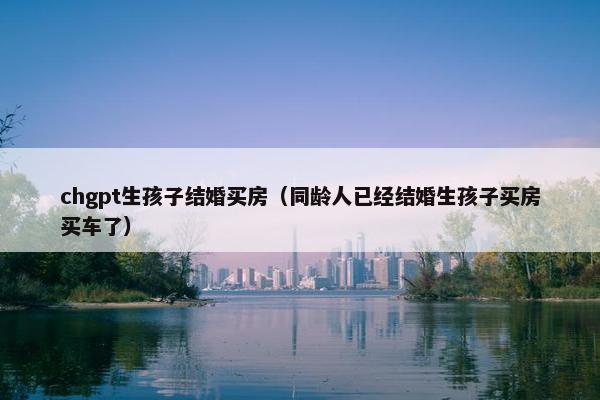 chgpt生孩子结婚买房（同龄人已经结婚生孩子买房买车了）