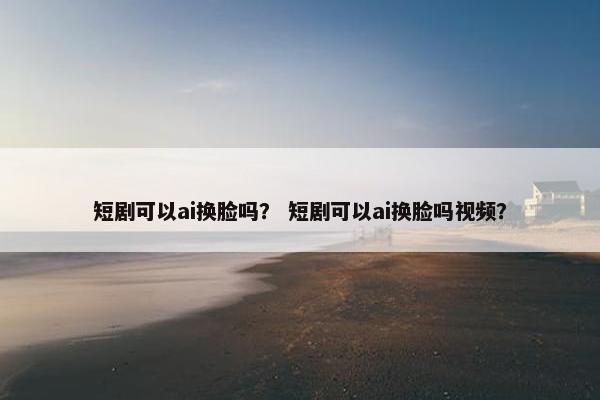 短剧可以ai换脸吗？ 短剧可以ai换脸吗视频？
