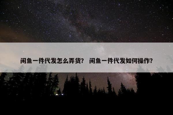 闲鱼一件代发怎么弄货？ 闲鱼一件代发如何操作？
