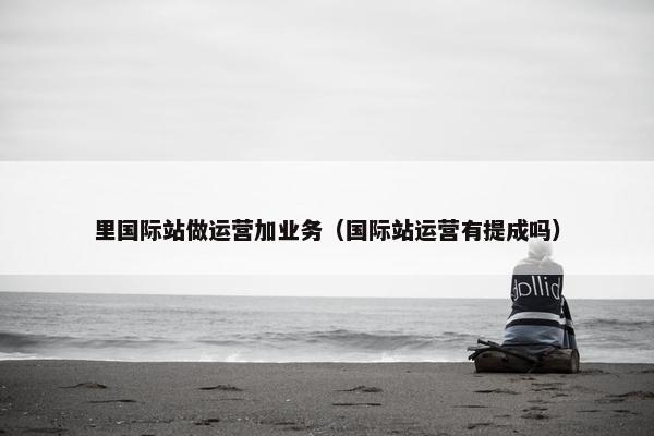 里国际站做运营加业务（国际站运营有提成吗）