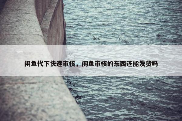 闲鱼代下快递审核，闲鱼审核的东西还能发货吗