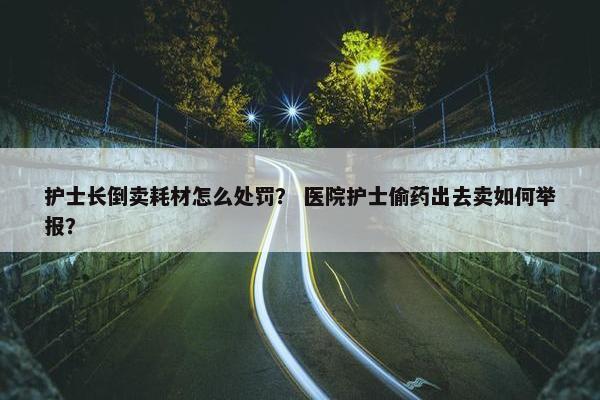 护士长倒卖耗材怎么处罚？ 医院护士偷药出去卖如何举报？