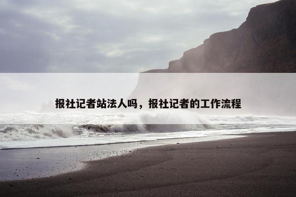 报社记者站法人吗，报社记者的工作流程