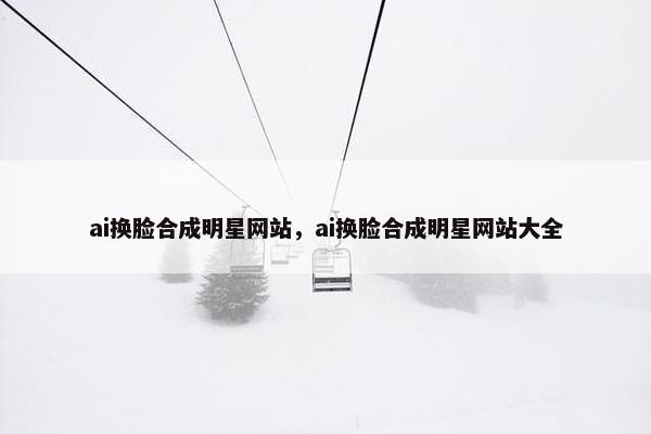 ai换脸合成明星网站，ai换脸合成明星网站大全