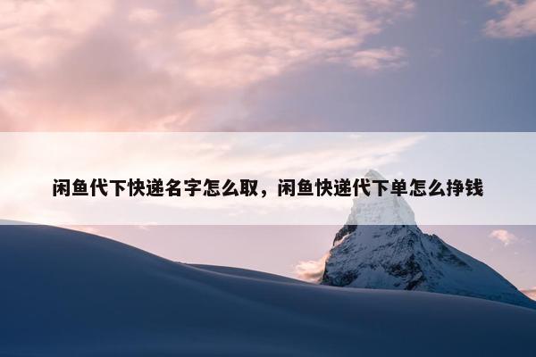 闲鱼代下快递名字怎么取，闲鱼快递代下单怎么挣钱
