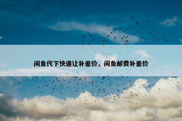 闲鱼代下快递让补差价，闲鱼邮费补差价