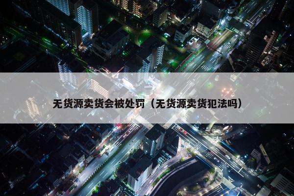 无货源卖货会被处罚（无货源卖货犯法吗）