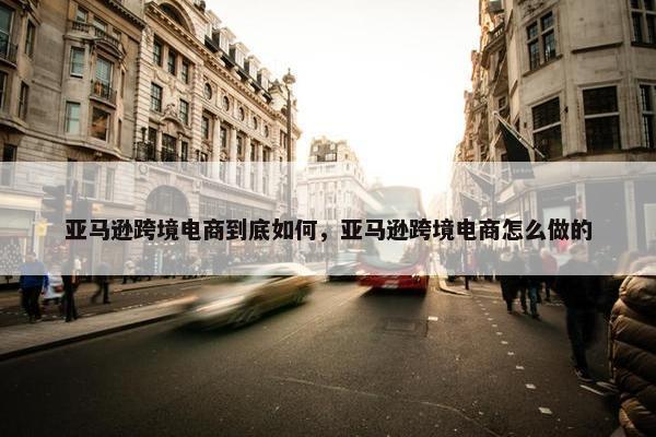 亚马逊跨境电商到底如何，亚马逊跨境电商怎么做的