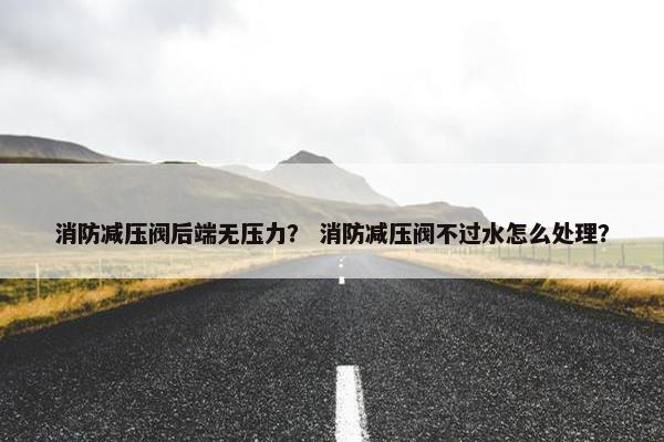 消防减压阀后端无压力？ 消防减压阀不过水怎么处理？