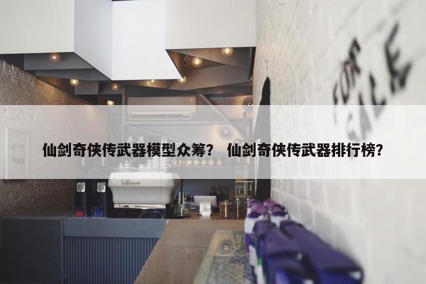 仙剑奇侠传武器模型众筹？ 仙剑奇侠传武器排行榜？