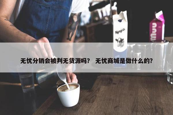 无忧分销会被判无货源吗？ 无忧商城是做什么的？