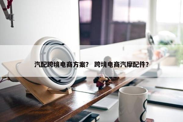汽配跨境电商方案？ 跨境电商汽摩配件？