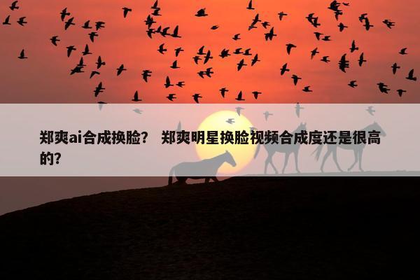 郑爽ai合成换脸？ 郑爽明星换脸视频合成度还是很高的？