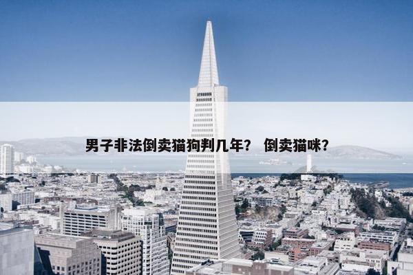男子非法倒卖猫狗判几年？ 倒卖猫咪？