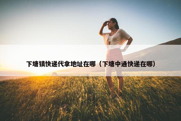 下塘镇快递代拿地址在哪（下塘中通快递在哪）