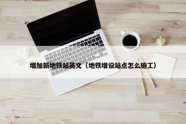 增加新地铁站英文（地铁增设站点怎么施工）