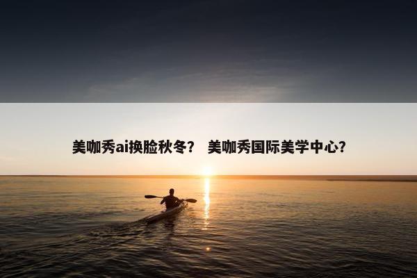 美咖秀ai换脸秋冬？ 美咖秀国际美学中心？