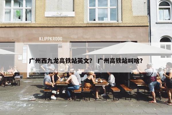 广州西九龙高铁站英文？ 广州高铁站叫啥？