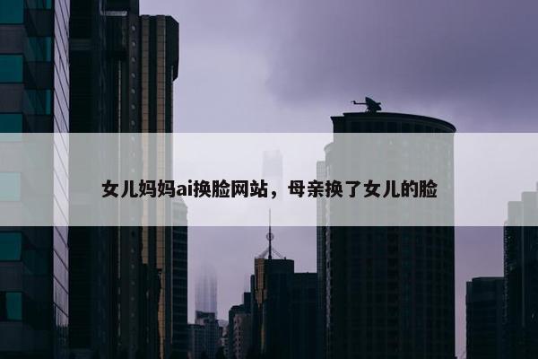 女儿妈妈ai换脸网站，母亲换了女儿的脸
